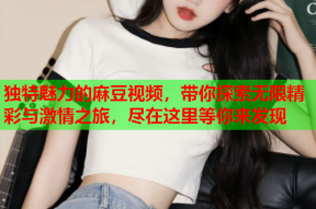 独特魅力的麻豆视频，带你探索无限精彩与激情之旅，尽在这里等你来发现