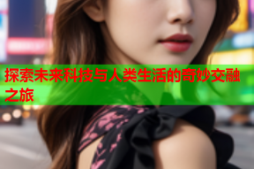探索未来科技与人类生活的奇妙交融之旅