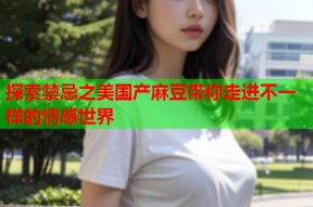 探索禁忌之美国产麻豆带你走进不一样的情感世界