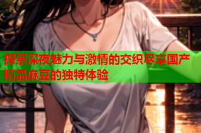 探索深夜魅力与激情的交织尽享国产精品麻豆的独特体验