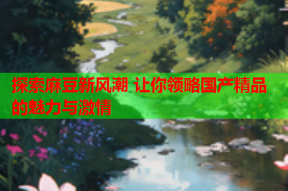 探索麻豆新风潮 让你领略国产精品的魅力与激情