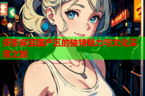 探索麻豆国产区的独特魅力与文化深度之旅