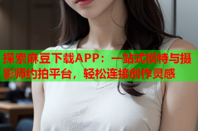 探索麻豆下载APP：一站式模特与摄影师约拍平台，轻松连接创作灵感