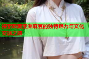 探索欧美亚洲麻豆的独特魅力与文化交融之旅