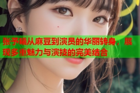 张予曦从麻豆到演员的华丽转身，展现多重魅力与演技的完美结合