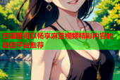 在哪里可以畅享麻豆视频精彩内容的最佳平台推荐