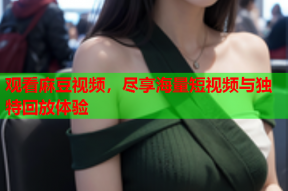 观看麻豆视频，尽享海量短视频与独特回放体验