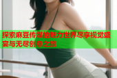探索麻豆传媒的魅力世界尽享视觉盛宴与无尽创意之旅