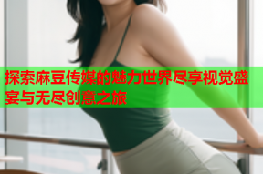 探索麻豆传媒的魅力世界尽享视觉盛宴与无尽创意之旅