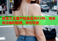 麻豆久久国产精品亚洲AV热：畅享高清福利视频，尽在掌握