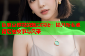 色麻豆传媒的魅力探秘：揭开新潮流背后的故事与风采