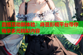 直播互动新体验：麻豆影视平台带你畅享多元精彩内容