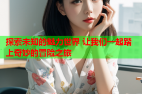 探索未知的魅力世界 让我们一起踏上奇妙的冒险之旅