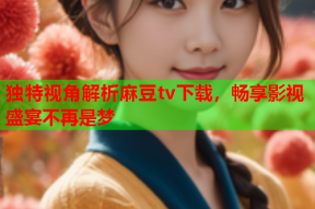 独特视角解析麻豆tv下载，畅享影视盛宴不再是梦
