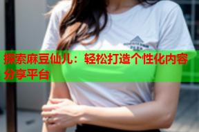 探索麻豆仙儿：轻松打造个性化内容分享平台