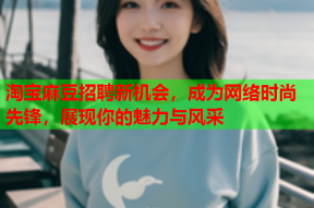 淘宝麻豆招聘新机会，成为网络时尚先锋，展现你的魅力与风采