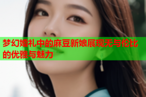 梦幻婚礼中的麻豆新娘展现无与伦比的优雅与魅力