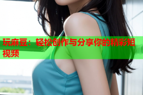 玩麻豆：轻松创作与分享你的精彩短视频
