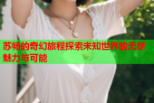 苏畅的奇幻旅程探索未知世界的无尽魅力与可能