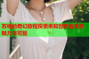苏畅的奇幻旅程探索未知世界的无尽魅力与可能