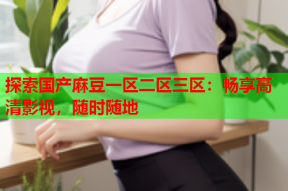 探索国产麻豆一区二区三区：畅享高清影视，随时随地
