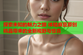 探索未知的魅力之旅 体验麻豆原创精品带来的全新视野与惊喜