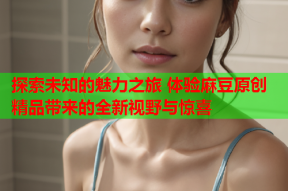 探索未知的魅力之旅 体验麻豆原创精品带来的全新视野与惊喜