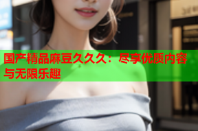国产精品麻豆久久久：尽享优质内容与无限乐趣