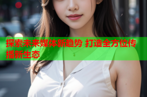 探索未来媒体新趋势 打造全方位传播新生态