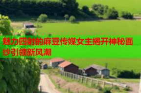 魅力四射的麻豆传媒女主揭开神秘面纱引领新风潮