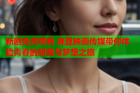 新剧免费观看 麻豆映画传媒带你体验青春的甜蜜与梦想之旅