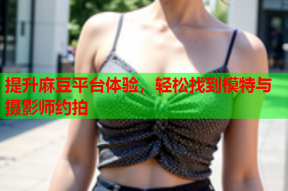 提升麻豆平台体验，轻松找到模特与摄影师约拍