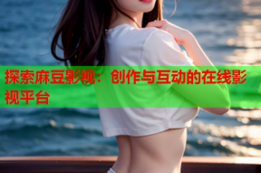 探索麻豆影视：创作与互动的在线影视平台