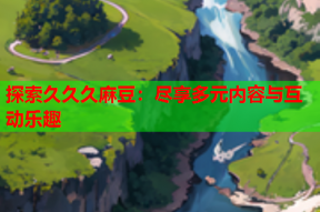 探索久久久麻豆：尽享多元内容与互动乐趣