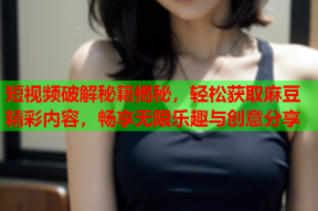 短视频破解秘籍揭秘，轻松获取麻豆精彩内容，畅享无限乐趣与创意分享