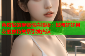 蒋佑怡的晚餐惊喜揭秘：她与姊姊男友的独特关系引发热议