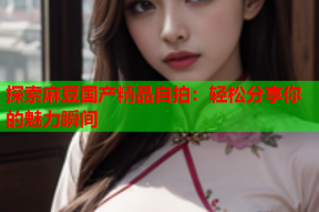 探索麻豆国产精品自拍：轻松分享你的魅力瞬间