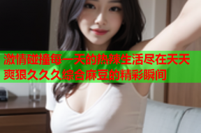 激情碰撞每一天的热辣生活尽在天天爽狠久久久综合麻豆的精彩瞬间