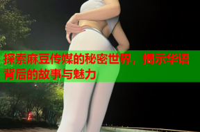 探索麻豆传媒的秘密世界，揭示华语背后的故事与魅力