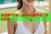麻豆国产影视：畅享高清国产剧，尽在掌握