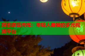 探索麻豆传媒：年轻人最爱的多元视频平台