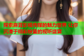 探索麻豆影视传媒的魅力世界 让你沉浸于精彩纷呈的视听盛宴