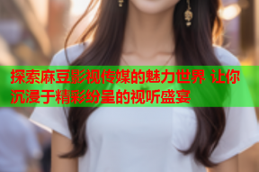探索麻豆影视传媒的魅力世界 让你沉浸于精彩纷呈的视听盛宴