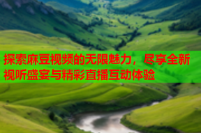 探索麻豆视频的无限魅力，尽享全新视听盛宴与精彩直播互动体验