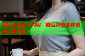 轻松获取优质内容，麻豆神器助你创作无限可能