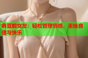 麻豆前女友：轻松管理情感，重拾自信与快乐