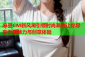 麻豆CM新风潮引领时尚潮流让你尽享无限魅力与创意体验