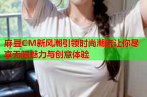麻豆CM新风潮引领时尚潮流让你尽享无限魅力与创意体验
