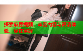 探索麻豆视频：丰富内容与高清体验，尽在掌握