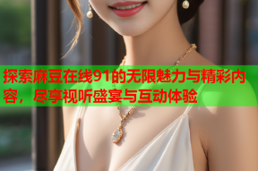 探索麻豆在线91的无限魅力与精彩内容，尽享视听盛宴与互动体验